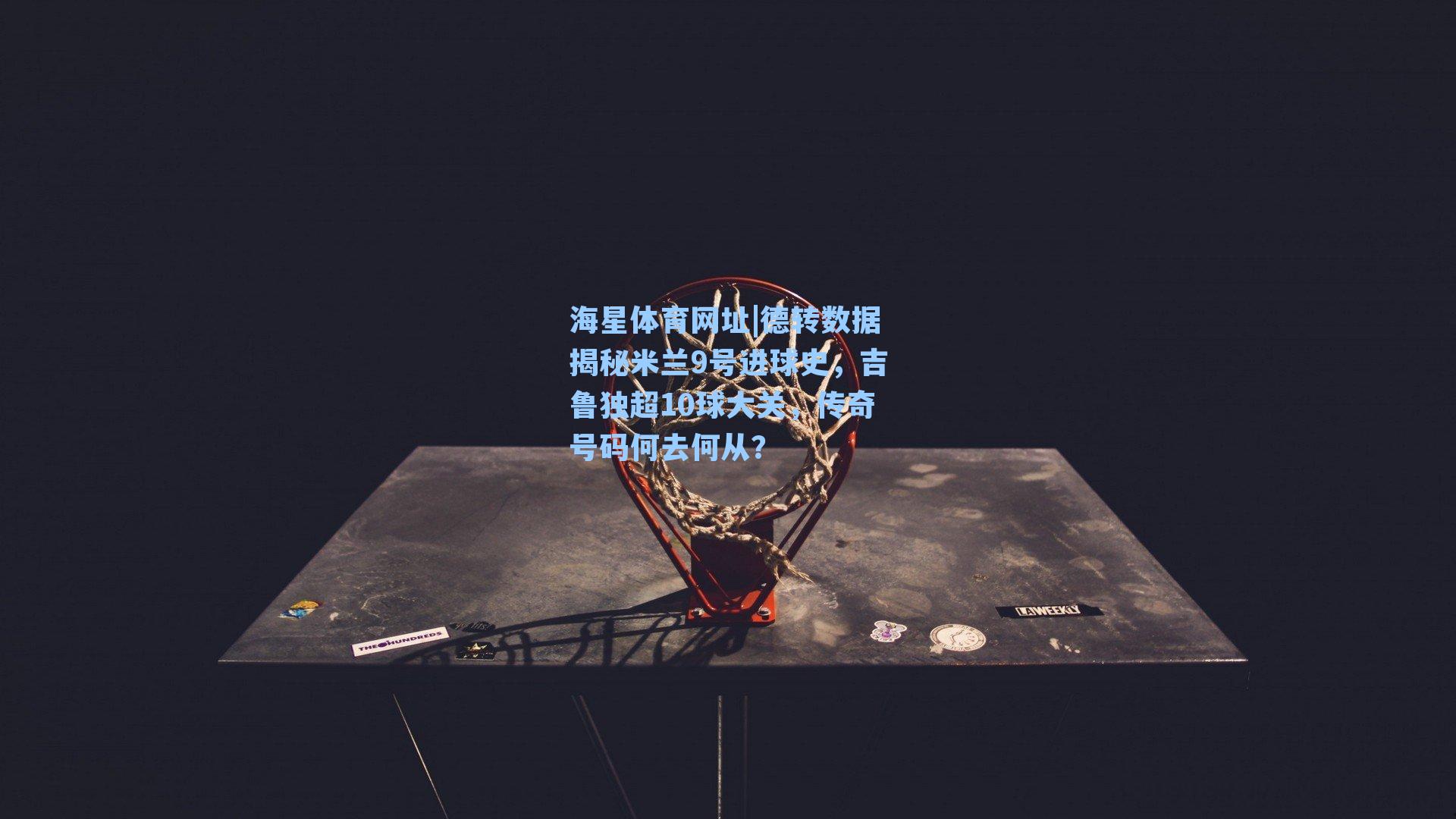 海星体育网址|德转数据揭秘米兰9号进球史，吉鲁独超10球大关，传奇号码何去何从？